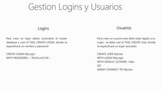 Logins Usuarios
Para crear un login debes conectarte al master
database y usar el TSQL CREATE LOGIN, donde se
especificará un nombre y password:
CREATE LOGIN MyLogin
WITH PASSWORD = 'Pa55w.rd1234' ;
Para crear un usuario este debe estar ligado a un
Login , se debe usar el TSQL CREATE User, donde
se especificará un login asociado:
CREATE USER MyUser
WITH LOGIN MyLogin
WITH DEFAULT_SCHEMA =dbo
GO
GRANT CONNECT TO MyUser
 