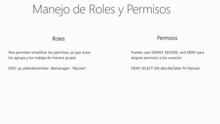 Roles Permisos
Nos permiten simplifcar los permisos, ya que estos
los agrupa y los trabaja de manera grupal.
EXEC sp_addrolemember 'dbmanager', 'MyUser';
Puedes usar GRANT, REVOKE, and DENY para
asignar permisos a los usuarios:
DENY SELECT ON dbo.MyTable TO MyUser
 