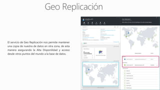 El servicio de Geo Replicación nos permite mantener
una copia de nuestra de datos en otra zona, de esta
manera asegurando la Alta Disponilidad y acceso
desde otros puntos del mundo a la base de datos.
 