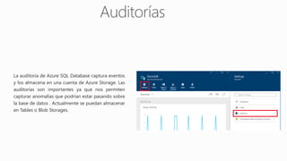 La auditoria de Azure SQL Database captura eventos
y los almacena en una cuenta de Azure Storage. Las
auditorías son importantes ya que nos permiten
capturar anomalías que podrían estar pasando sobre
la base de datos . Actualmente se puedan almacenar
en Tables o Blob Storages.
 