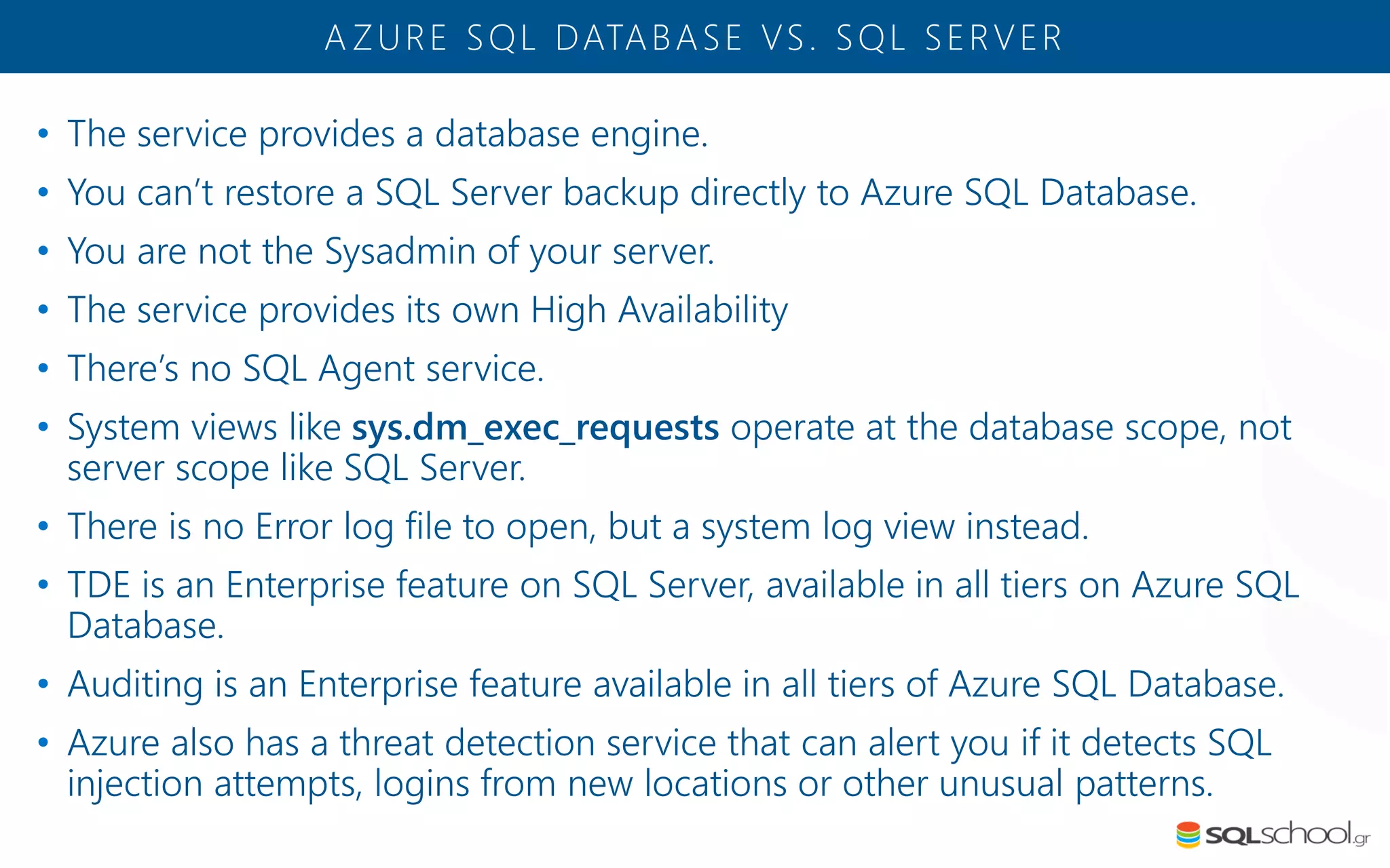 • The service provides a database engine. • You can’t restore a SQL Server backup directly to Azure SQL Database. • You are not the Sysadmin of your server. • The service provides its own High Availability • There’s no SQL Agent service. • System views like sys.dm_exec_requests operate at the database scope, not server scope like SQL Server. • There is no Error log file to open, but a system log view instead. • TDE is an Enterprise feature on SQL Server, available in all tiers on Azure SQL Database. • Auditing is an Enterprise feature available in all tiers of Azure SQL Database. • Azure also has a threat detection service that can alert you if it detects SQL injection attempts, logins from new locations or other unusual patterns. A ZURE SQL DATABASE VS. SQL SERVER 