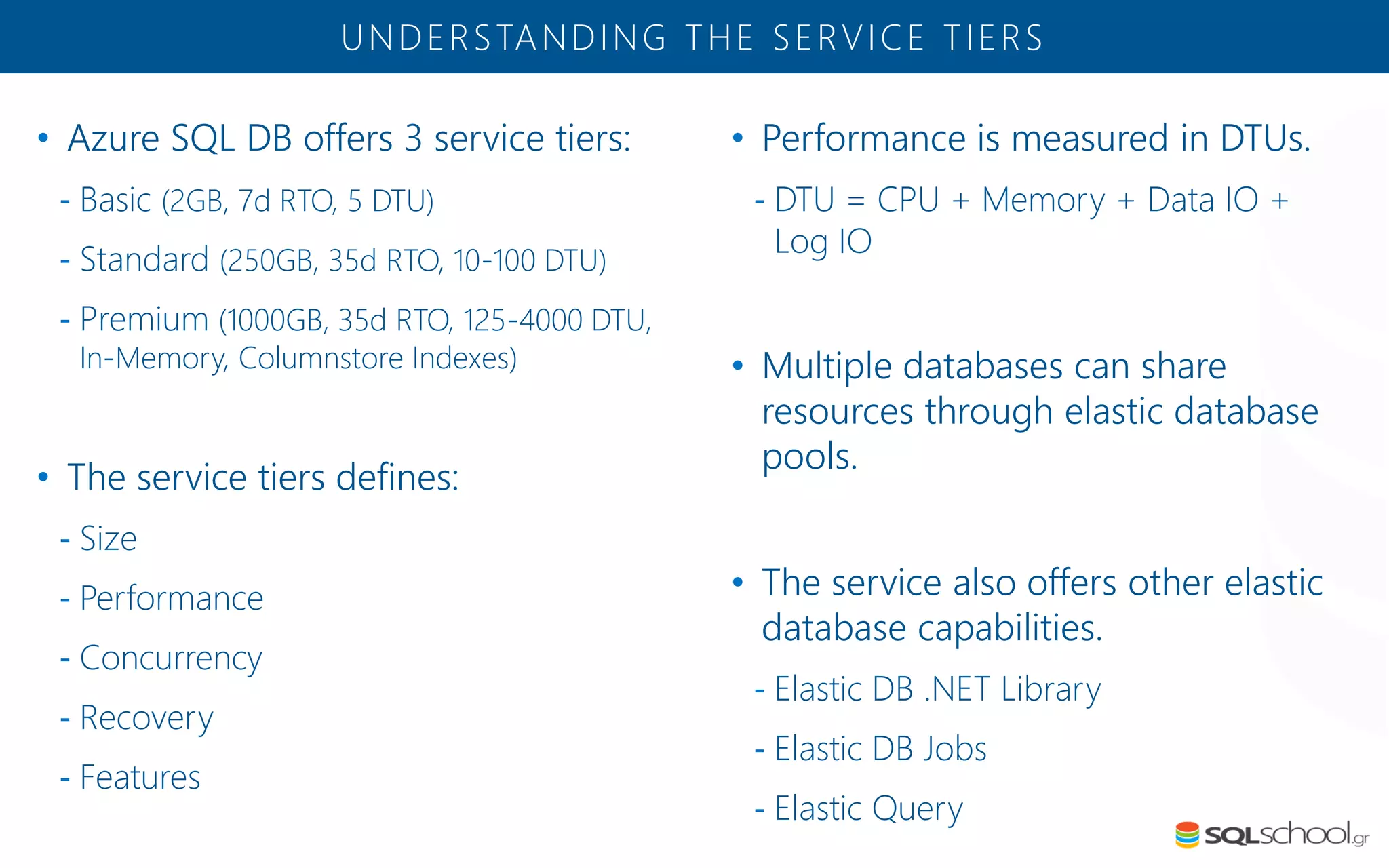 • Azure SQL DB offers 3 service tiers: - Basic (2GB, 7d RTO, 5 DTU) - Standard (250GB, 35d RTO, 10-100 DTU) - Premium (1000GB, 35d RTO, 125-4000 DTU, In-Memory, Columnstore Indexes) • The service tiers defines: - Size - Performance - Concurrency - Recovery - Features UNDERSTANDING THE SERVICE TIERS • Performance is measured in DTUs. - DTU = CPU + Memory + Data IO + Log IO • Multiple databases can share resources through elastic database pools. • The service also offers other elastic database capabilities. - Elastic DB .NET Library - Elastic DB Jobs - Elastic Query 