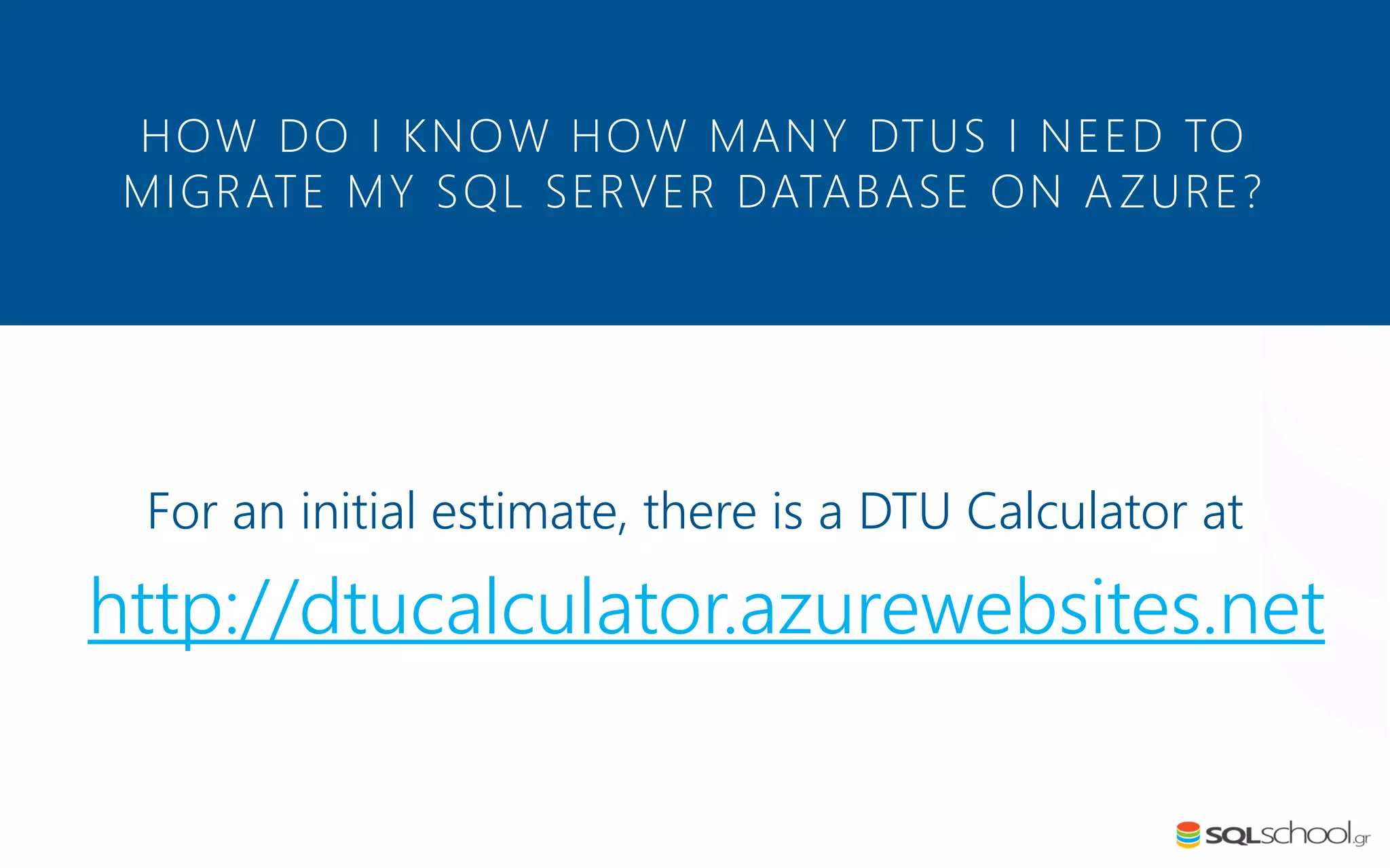 For an initial estimate, there is a DTU Calculator at http://dtucalculator.azurewebsites.net HOW DO I KNOW HOW MANY DTUS I NEED TO MIGRATE MY SQL SERVER DATABASE ON AZURE? 