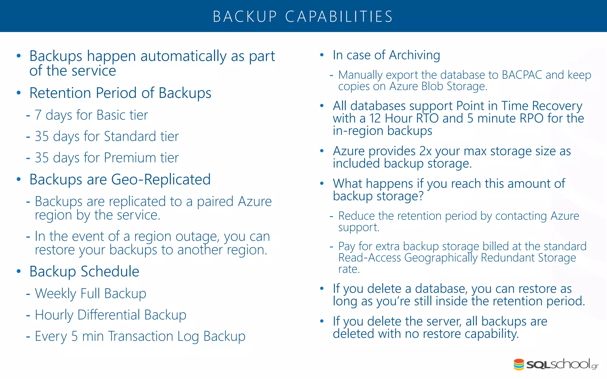 • Backups happen automatically as part of the service • Retention Period of Backups - 7 days for Basic tier - 35 days for Standard tier - 35 days for Premium tier • Backups are Geo-Replicated - Backups are replicated to a paired Azure region by the service. - In the event of a region outage, you can restore your backups to another region. • Backup Schedule - Weekly Full Backup - Hourly Differential Backup - Every 5 min Transaction Log Backup BACKUP CAPABILITIES • In case of Archiving - Manually export the database to BACPAC and keep copies on Azure Blob Storage. • All databases support Point in Time Recovery with a 12 Hour RTO and 5 minute RPO for the in-region backups • Azure provides 2x your max storage size as included backup storage. • What happens if you reach this amount of backup storage? - Reduce the retention period by contacting Azure support. - Pay for extra backup storage billed at the standard Read-Access Geographically Redundant Storage rate. • If you delete a database, you can restore as long as you’re still inside the retention period. • If you delete the server, all backups are deleted with no restore capability. 