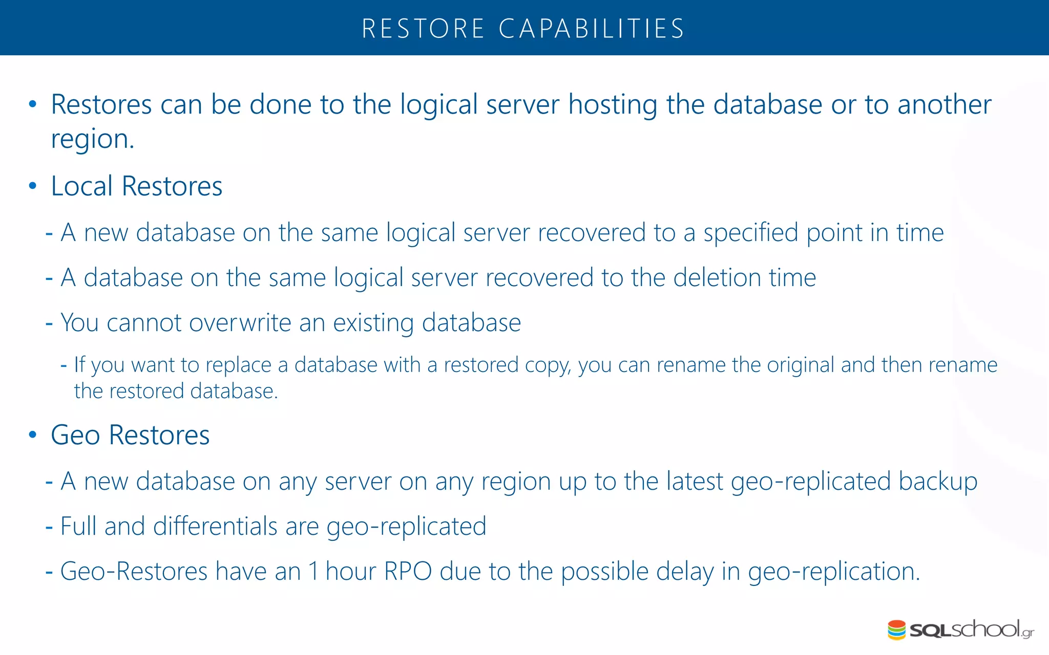 • Restores can be done to the logical server hosting the database or to another region. • Local Restores - A new database on the same logical server recovered to a specified point in time - A database on the same logical server recovered to the deletion time - You cannot overwrite an existing database - If you want to replace a database with a restored copy, you can rename the original and then rename the restored database. • Geo Restores - A new database on any server on any region up to the latest geo-replicated backup - Full and differentials are geo-replicated - Geo-Restores have an 1 hour RPO due to the possible delay in geo-replication. RESTORE CAPABILITIES 