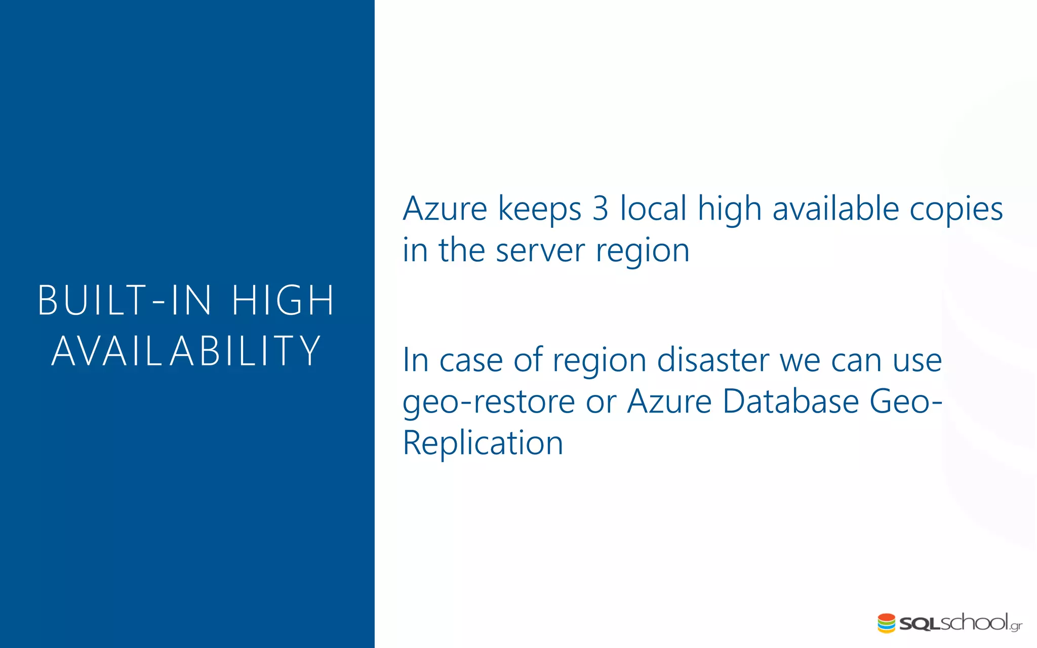 Azure keeps 3 local high available copies in the server region In case of region disaster we can use geo-restore or Azure Database Geo- Replication BUILT-IN HIGH AVAILABILITY 