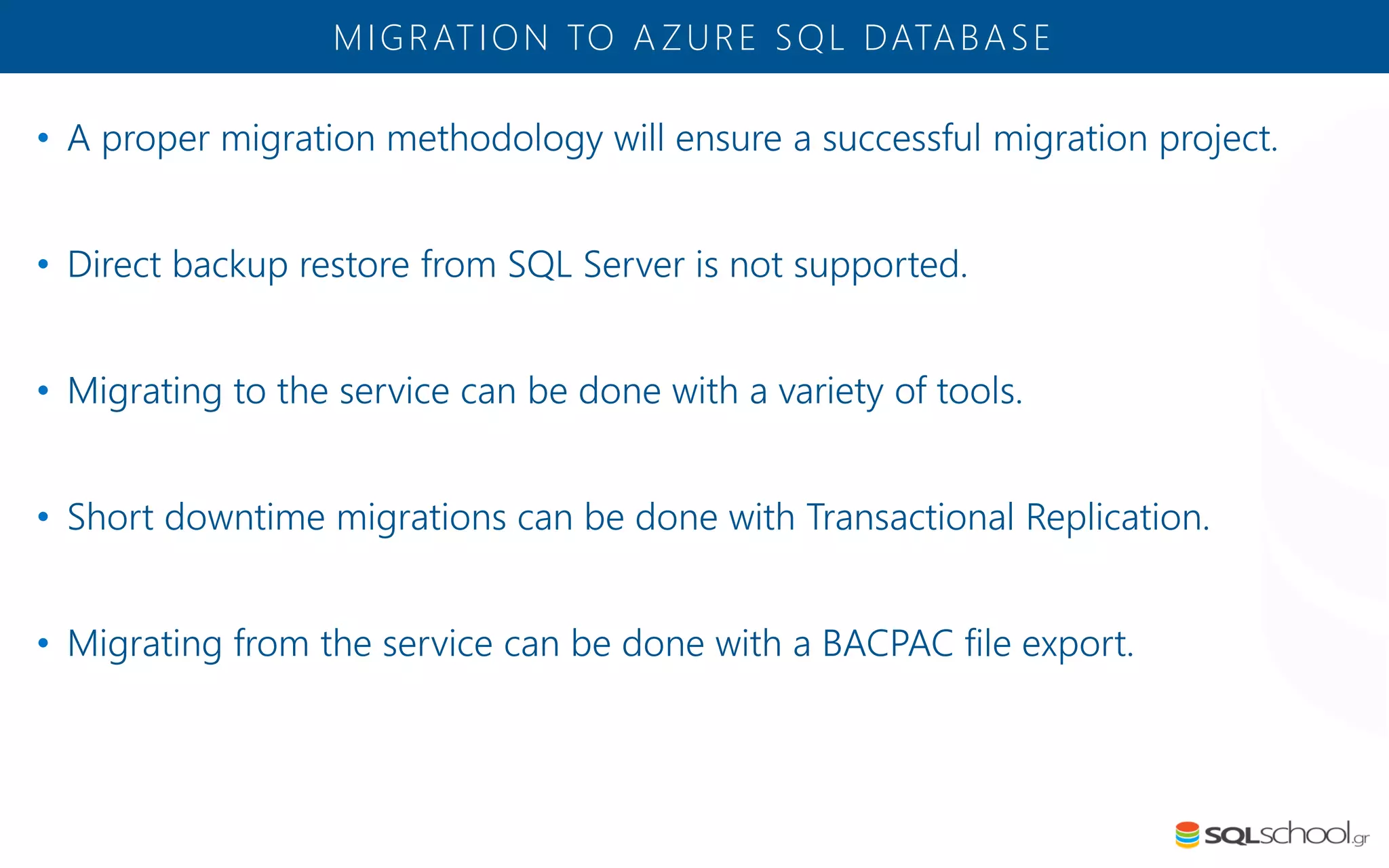 • A proper migration methodology will ensure a successful migration project. • Direct backup restore from SQL Server is not supported. • Migrating to the service can be done with a variety of tools. • Short downtime migrations can be done with Transactional Replication. • Migrating from the service can be done with a BACPAC file export. MIGRATION TO A ZURE SQL DATABASE 