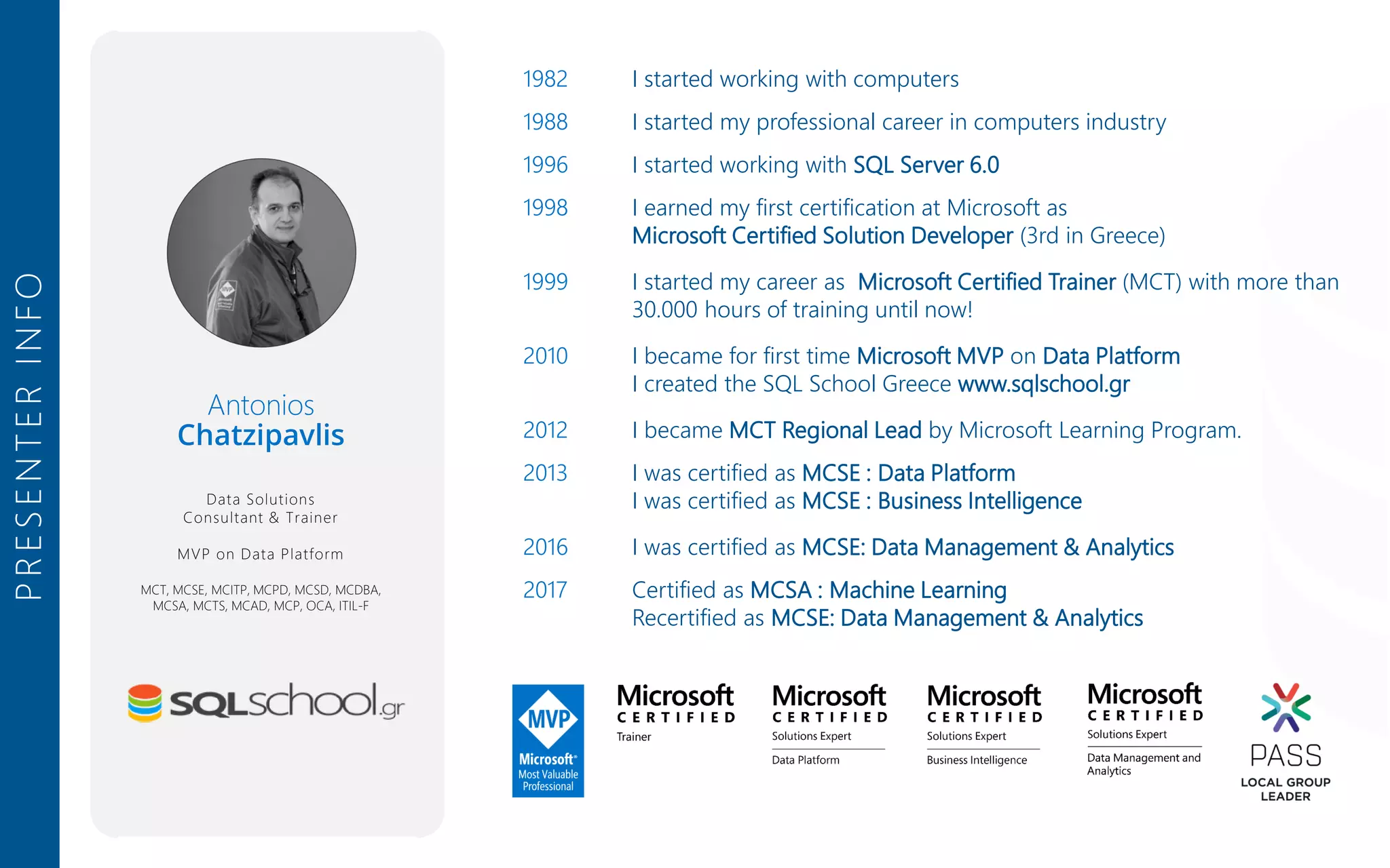 PRESENTERINFO 1982 I started working with computers 1988 I started my professional career in computers industry 1996 I started working with SQL Server 6.0 1998 I earned my first certification at Microsoft as Microsoft Certified Solution Developer (3rd in Greece) 1999 I started my career as Microsoft Certified Trainer (MCT) with more than 30.000 hours of training until now! 2010 I became for first time Microsoft MVP on Data Platform I created the SQL School Greece www.sqlschool.gr 2012 I became MCT Regional Lead by Microsoft Learning Program. 2013 I was certified as MCSE : Data Platform I was certified as MCSE : Business Intelligence 2016 I was certified as MCSE: Data Management & Analytics 2017 Certified as MCSA : Machine Learning Recertified as MCSE: Data Management & Analytics Antonios Chatzipavlis Data Solutions Consultant & Trainer MVP on Data Platform MCT, MCSE, MCITP, MCPD, MCSD, MCDBA, MCSA, MCTS, MCAD, MCP, OCA, ITIL-F 