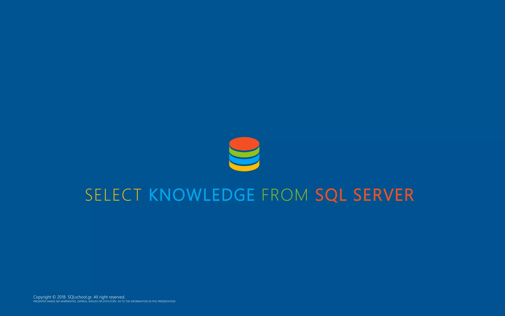 SELECT KNOWLEDGE FROM SQL SERVER Copyright © 2018 SQLschool.gr. All right reserved. PRESENTER MAKES NO WARRANTIES, EXPRESS, IMPLIED OR STATUTORY, AS TO THE INFORMATION IN THIS PRESENTATION 
