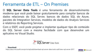 Ferramenta de ETL – On Premises
O SQL Server Data Tools é uma ferramenta de desenvolvimento
moderna que você pode baixar gratuitamente para compilar bancos de
dados relacionais do SQL Server, bancos de dados SQL do Azure,
pacotes do Integration Services, modelos de dados do Analysis Services
e relatórios do Reporting Services.
Com o SSDT, você pode projetar e implantar qualquer tipo de conteúdo
do SQL Server com a mesma facilidade com que desenvolve um
aplicativo no Visual Studio.
- Download:
https://docs.microsoft.com/pt-br/sql/ssdt/download-sql-server-data-tools-ssdt?view=sql-server-2017
 