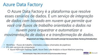 Azure Data Factory
O Azure Data Factory é a plataforma que resolve
esses cenários de dados. É um serviço de integração
de dados com baseado em nuvem que permite que
você crie fluxos de trabalho orientados a dados na
nuvem para orquestrar e automatizar a
movimentação de dados e a transformação de dados.
Disponível em https://docs.microsoft.com/pt-br/azure/data-factory/introduction
• WorkFlow - Fluxos de trabalho orientados a dados (chamados de pipelines)
• ETL com serviços de computação:
 Azure HDInsight Hadoop, Spark, Azure Data Lake Analytics e Azure Machine Learning.
Documentações: https://docs.microsoft.com/pt-br/azure/data-factory/
 