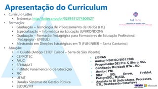 Apresentação do Curriculum
• Currículo Lattes
• Endereço: http://lattes.cnpq.br/3289551274600527
• Formação:
• Graduação – Tecnologia de Processamento de Dados (FIC)
• Especialização – Informática na Educação (UNIRONDON)
• Graduação – Formação Pedagógica para Formadores de Educação Profissional
(Pedagogia - UNISUL)
• Mestrando em Direções Estratégicas em TI (FUNINBER – Santa Cantarina)
• Atuação:
• IF Cuiabá (Antigo CEFET Cuiabá – Serra de São Vicente)
• CEPROTEC
• FAUC
• SENAI/MT
• Instituto Panamericano de Educação
• FIC
• UFMT
• Duralex Sistemas de Gestão Pública
• SEDUC/MT
 
