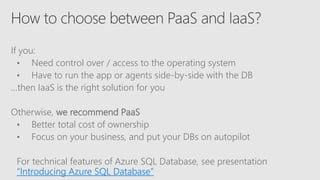 If you:
• Need control over / access to the operating system
• Have to run the app or agents side-by-side with the DB
…then IaaS is the right solution for you
Otherwise, we recommend PaaS
• Better total cost of ownership
• Focus on your business, and put your DBs on autopilot
For technical features of Azure SQL Database, see presentation
“Introducing Azure SQL Database”
 