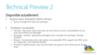 Technical Preview 2
Disponible actuellement
• Toujours pour évaluation Mono-serveur
– Aucun changement dans les prérequis
• Quelques nouveautés:
– Services : Key Vault, mise a jour des services PaaS (a venir), compatibilité accrue
avec Azure Resource Manager
– Stockage : Queues, Signatures partagées pour comptes de stockage, Storage
Analytics
– Réseau : Connectivite entre sites grâce a la passerelle VPN, support de iDNS, prise
en charge des “User Defined Routes”
– Première implémentation des fonctionnalités de gestion de l’infrastructure Azure
Stack
 
