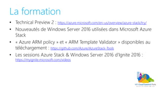 La formation
• Technical Preview 2 : https://azure.microsoft.com/en-us/overview/azure-stack/try/
• Nouveautés de Windows Server 2016 utilisées dans Microsoft Azure
Stack
• « Azure ARM policy » et « ARM Template Validator » disponibles au
téléchargement : https://github.com/Azure/AzureStack-Tools
• Les sessions Azure Stack & Windows Server 2016 d’Ignite 2016 :
https://myignite.microsoft.com/videos
 