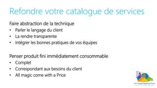 Refondre votre catalogue de services
Faire abstraction de la technique
• Parler le langage du client
• La rendre transparente
• Intégrer les bonnes pratiques de vos équipes
Penser produit fini immédiatement consommable
• Complet
• Correspondant aux besoins du client
• All magic come with a Price
 