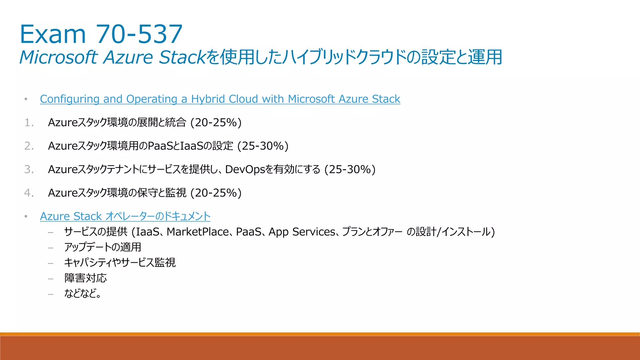 Exam 70-537
Microsoft Azure Stackを使用したハイブリッドクラウドの設定と運用
• Configuring and Operating a Hybrid Cloud with Microsoft Azure Stack
1. Azureスタック環境の展開と統合 (20-25%)
2. Azureスタック環境用のPaaSとIaaSの設定 (25-30%)
3. Azureスタックテナントにサービスを提供し、DevOpsを有効にする (25-30%)
4. Azureスタック環境の保守と監視 (20-25%)
• Azure Stack オペレーターのドキュメント
– サービスの提供 (IaaS、MarketPlace、PaaS、App Services、プランとオファー の設計/インストール)
– アップデートの適用
– キャパシティやサービス監視
– 障害対応
– などなど。
 