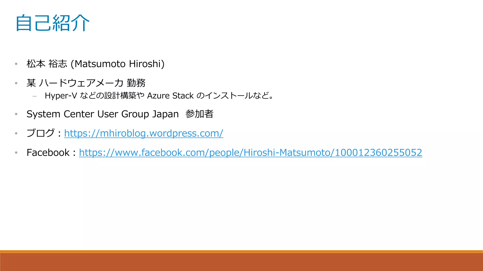 自己紹介
• 松本 裕志 (Matsumoto Hiroshi)
• 某 ハードウェアメーカ 勤務
– Hyper-V などの設計構築や Azure Stack のインストールなど。
• System Center User Group Japan 参加者
• ブログ：https://mhiroblog.wordpress.com/
• Facebook：https://www.facebook.com/people/Hiroshi-Matsumoto/100012360255052
 