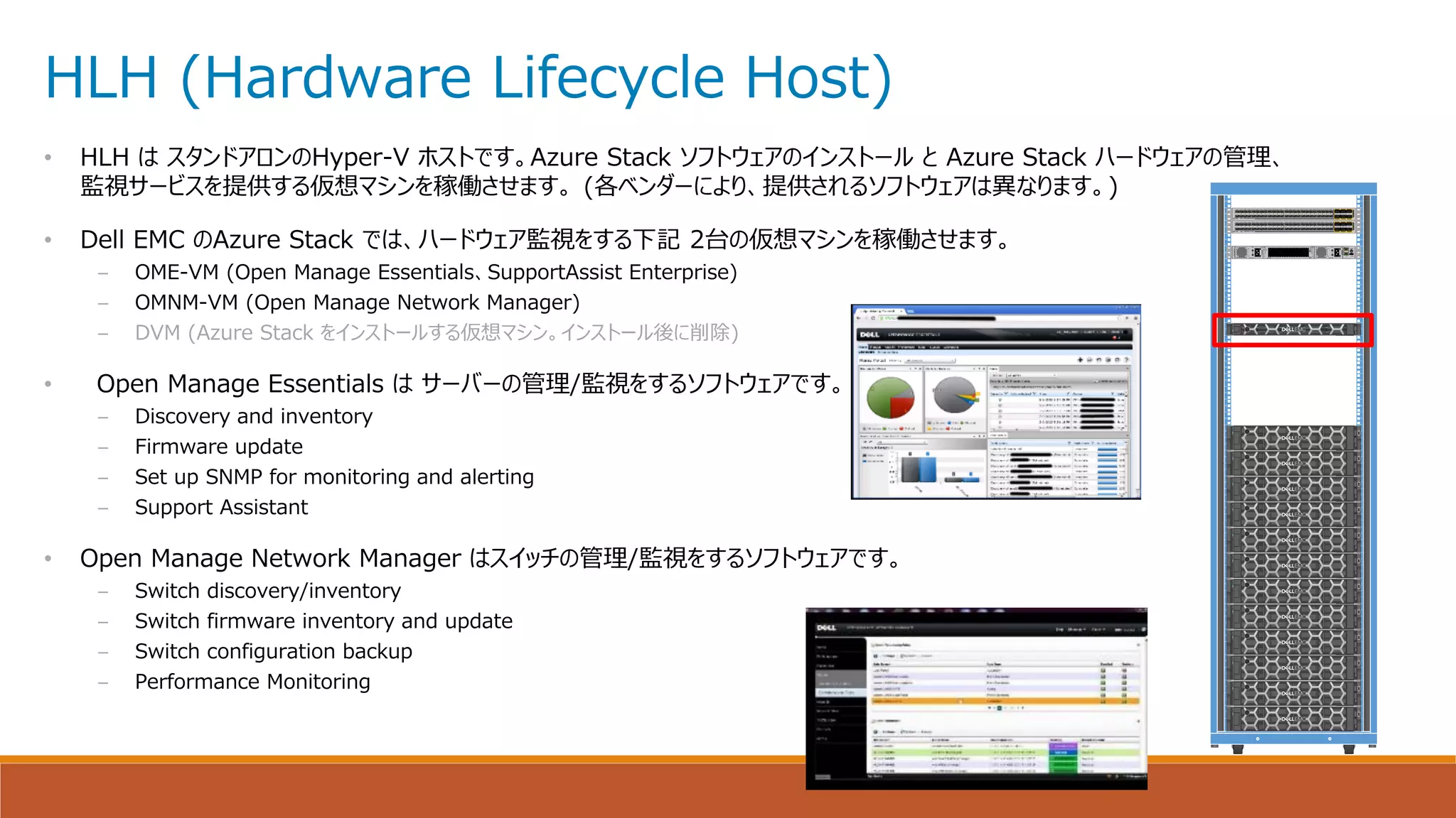 HLH (Hardware Lifecycle Host)
• HLH は スタンドアロンのHyper-V ホストです。Azure Stack ソフトウェアのインストール と Azure Stack ハードウェアの管理、
監視サービスを提供する仮想マシンを稼働させます。 (各ベンダーにより、提供されるソフトウェアは異なります。)
• Dell EMC のAzure Stack では、ハードウェア監視をする下記 2台の仮想マシンを稼働させます。
– OME-VM (Open Manage Essentials、SupportAssist Enterprise)
– OMNM-VM (Open Manage Network Manager)
– DVM (Azure Stack をインストールする仮想マシン。インストール後に削除)
• Open Manage Essentials は サーバーの管理/監視をするソフトウェアです。
– Discovery and inventory
– Firmware update
– Set up SNMP for monitoring and alerting
– Support Assistant
• Open Manage Network Manager はスイッチの管理/監視をするソフトウェアです。
– Switch discovery/inventory
– Switch firmware inventory and update
– Switch configuration backup
– Performance Monitoring
1
2
3
4
5
6
7
8
9
10
11
12
13
14
15
16
17
18
19
20
21
22
23
24
25
26
27
28
29
30
31
32
33
34
35
36
37
38
39
40
41
42
1
2
3
4
5
6
7
8
9
10
11
12
13
14
15
16
17
18
19
20
21
22
23
24
25
26
27
28
29
30
31
32
33
34
35
36
37
38
39
40
41
42
OK
FAIL
N2200-PAC-400W
OK
FAIL
N2200-PAC-400W
ID
MGMT 1
0
STAT
CONSOLE
N3K-C3048-FAN
FAN
STAT
CISCO NEXUS 3172-10GE
25 26 27 28 29 30 31 32 33 34 35 36 37 38 39 40 41 42 43 44 45 46 47 481 2 3 4 5 6 7 8 9 10 11 12 13 14 15 16 17 18 19 20 21 22 23 24 49
50
51
52
53
54
CISCO NEXUS 3172-10GE
25 26 27 28 29 30 31 32 33 34 35 36 37 38 39 40 41 42 43 44 45 46 47 481 2 3 4 5 6 7 8 9 10 11 12 13 14 15 16 17 18 19 20 21 22 23 24 49
50
51
52
53
54
 