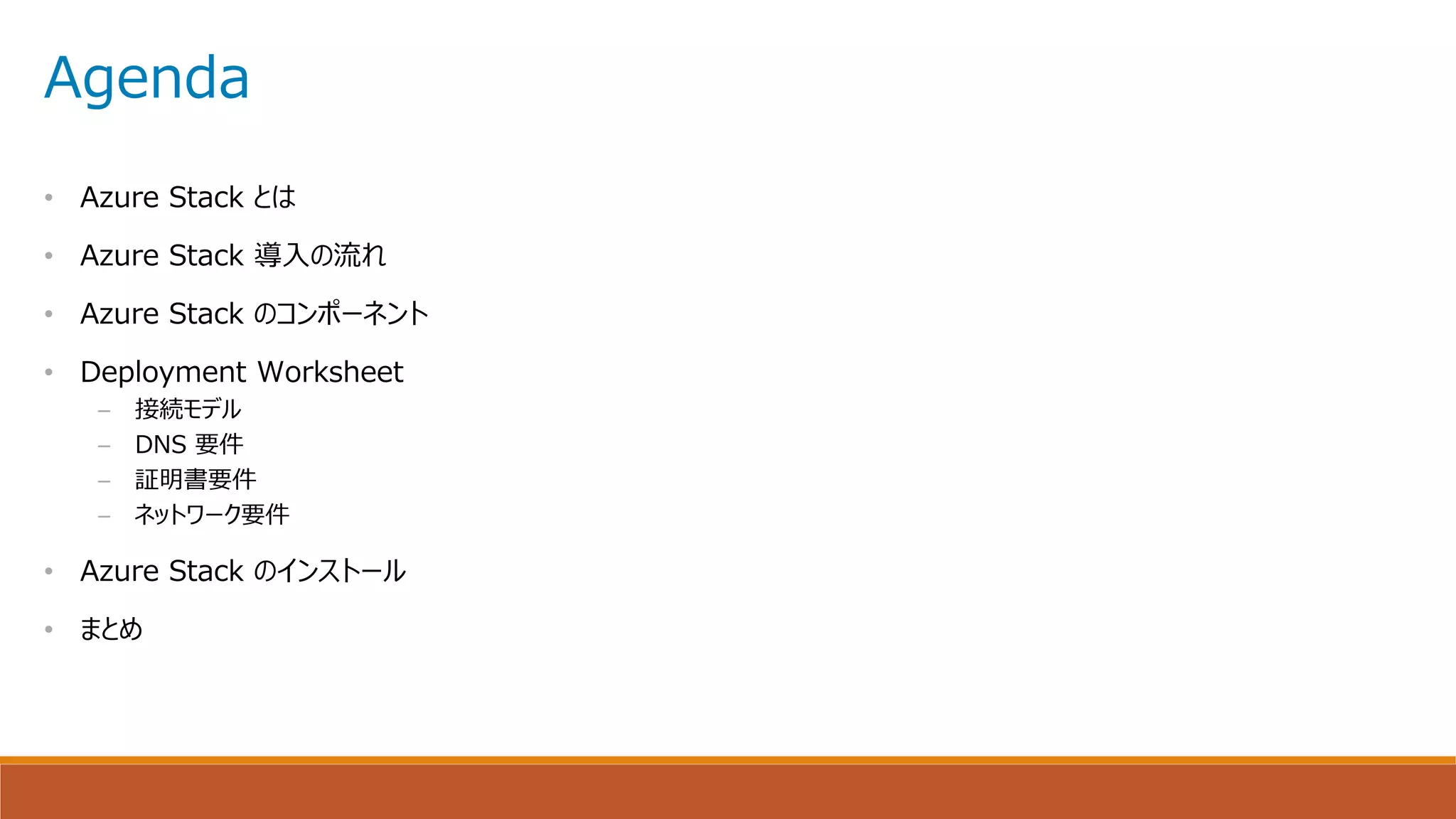 Agenda
• Azure Stack とは
• Azure Stack 導入の流れ
• Azure Stack のコンポーネント
• Deployment Worksheet
– 接続モデル
– DNS 要件
– 証明書要件
– ネットワーク要件
• Azure Stack のインストール
• まとめ
 