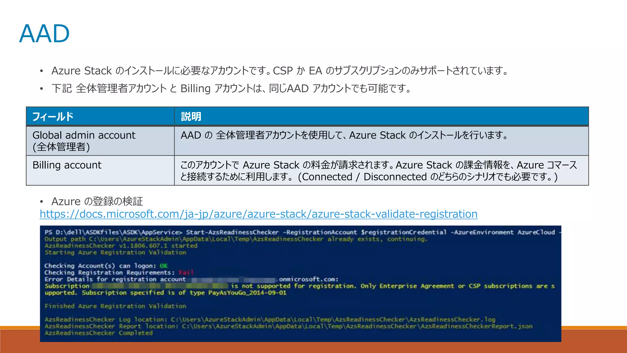 AAD
• Azure Stack のインストールに必要なアカウントです。CSP か EA のサブスクリプションのみサポートされています。
• 下記 全体管理者アカウント と Billing アカウントは、同じAAD アカウントでも可能です。
• Azure の登録の検証
https://docs.microsoft.com/ja-jp/azure/azure-stack/azure-stack-validate-registration
フィールド 説明
Global admin account
(全体管理者)
AAD の 全体管理者アカウントを使用して、Azure Stack のインストールを行います。
Billing account このアカウントで Azure Stack の料金が請求されます。Azure Stack の課金情報を、Azure コマース
と接続するために利用します。 (Connected / Disconnected のどちらのシナリオでも必要です。)
 