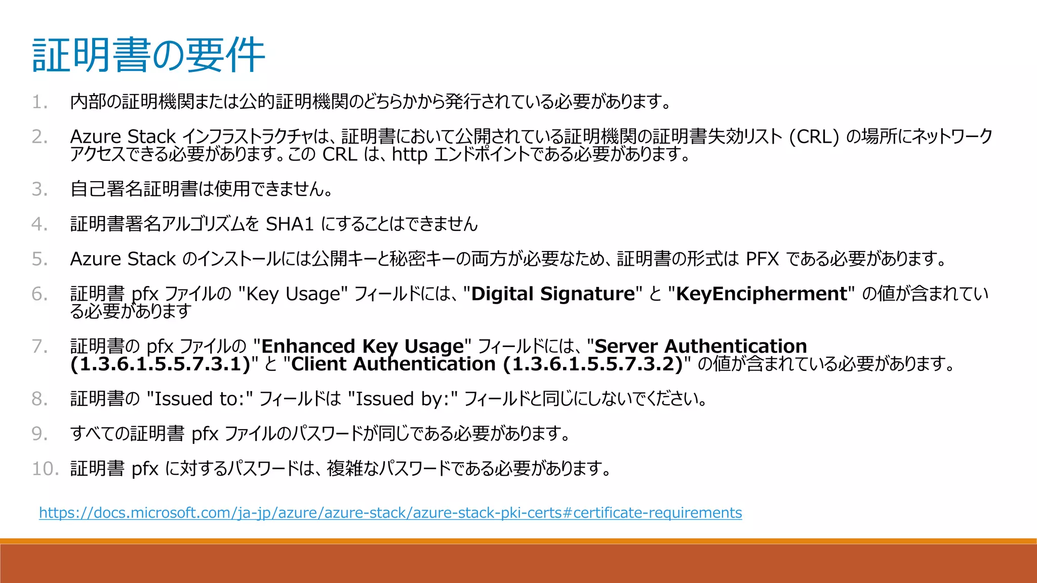 証明書の要件
1. 内部の証明機関または公的証明機関のどちらかから発行されている必要があります。
2. Azure Stack インフラストラクチャは、証明書において公開されている証明機関の証明書失効リスト (CRL) の場所にネットワーク
アクセスできる必要があります。この CRL は、http エンドポイントである必要があります。
3. 自己署名証明書は使用できません。
4. 証明書署名アルゴリズムを SHA1 にすることはできません
5. Azure Stack のインストールには公開キーと秘密キーの両方が必要なため、証明書の形式は PFX である必要があります。
6. 証明書 pfx ファイルの "Key Usage" フィールドには、"Digital Signature" と "KeyEncipherment" の値が含まれてい
る必要があります
7. 証明書の pfx ファイルの "Enhanced Key Usage" フィールドには、"Server Authentication
(1.3.6.1.5.5.7.3.1)" と "Client Authentication (1.3.6.1.5.5.7.3.2)" の値が含まれている必要があります。
8. 証明書の "Issued to:" フィールドは "Issued by:" フィールドと同じにしないでください。
9. すべての証明書 pfx ファイルのパスワードが同じである必要があります。
10. 証明書 pfx に対するパスワードは、複雑なパスワードである必要があります。
https://docs.microsoft.com/ja-jp/azure/azure-stack/azure-stack-pki-certs#certificate-requirements
 