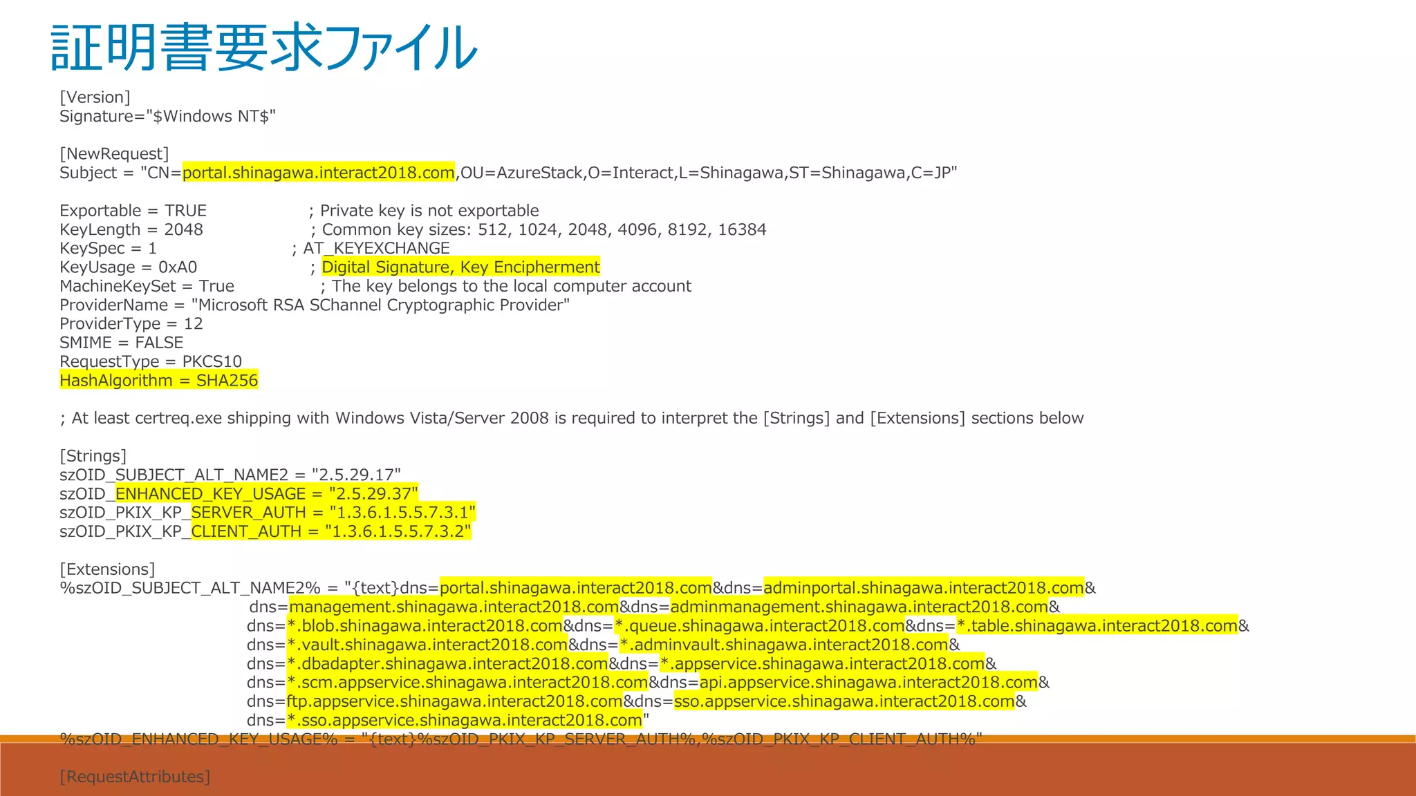 証明書要求ファイル
[Version]
Signature="$Windows NT$"
[NewRequest]
Subject = "CN=portal.shinagawa.interact2018.com,OU=AzureStack,O=Interact,L=Shinagawa,ST=Shinagawa,C=JP"
Exportable = TRUE ; Private key is not exportable
KeyLength = 2048 ; Common key sizes: 512, 1024, 2048, 4096, 8192, 16384
KeySpec = 1 ; AT_KEYEXCHANGE
KeyUsage = 0xA0 ; Digital Signature, Key Encipherment
MachineKeySet = True ; The key belongs to the local computer account
ProviderName = "Microsoft RSA SChannel Cryptographic Provider"
ProviderType = 12
SMIME = FALSE
RequestType = PKCS10
HashAlgorithm = SHA256
; At least certreq.exe shipping with Windows Vista/Server 2008 is required to interpret the [Strings] and [Extensions] sections below
[Strings]
szOID_SUBJECT_ALT_NAME2 = "2.5.29.17"
szOID_ENHANCED_KEY_USAGE = "2.5.29.37"
szOID_PKIX_KP_SERVER_AUTH = "1.3.6.1.5.5.7.3.1"
szOID_PKIX_KP_CLIENT_AUTH = "1.3.6.1.5.5.7.3.2"
[Extensions]
%szOID_SUBJECT_ALT_NAME2% = "{text}dns=portal.shinagawa.interact2018.com&dns=adminportal.shinagawa.interact2018.com&
dns=management.shinagawa.interact2018.com&dns=adminmanagement.shinagawa.interact2018.com&
dns=*.blob.shinagawa.interact2018.com&dns=*.queue.shinagawa.interact2018.com&dns=*.table.shinagawa.interact2018.com&
dns=*.vault.shinagawa.interact2018.com&dns=*.adminvault.shinagawa.interact2018.com&
dns=*.dbadapter.shinagawa.interact2018.com&dns=*.appservice.shinagawa.interact2018.com&
dns=*.scm.appservice.shinagawa.interact2018.com&dns=api.appservice.shinagawa.interact2018.com&
dns=ftp.appservice.shinagawa.interact2018.com&dns=sso.appservice.shinagawa.interact2018.com&
dns=*.sso.appservice.shinagawa.interact2018.com"
%szOID_ENHANCED_KEY_USAGE% = "{text}%szOID_PKIX_KP_SERVER_AUTH%,%szOID_PKIX_KP_CLIENT_AUTH%"
[RequestAttributes]
 