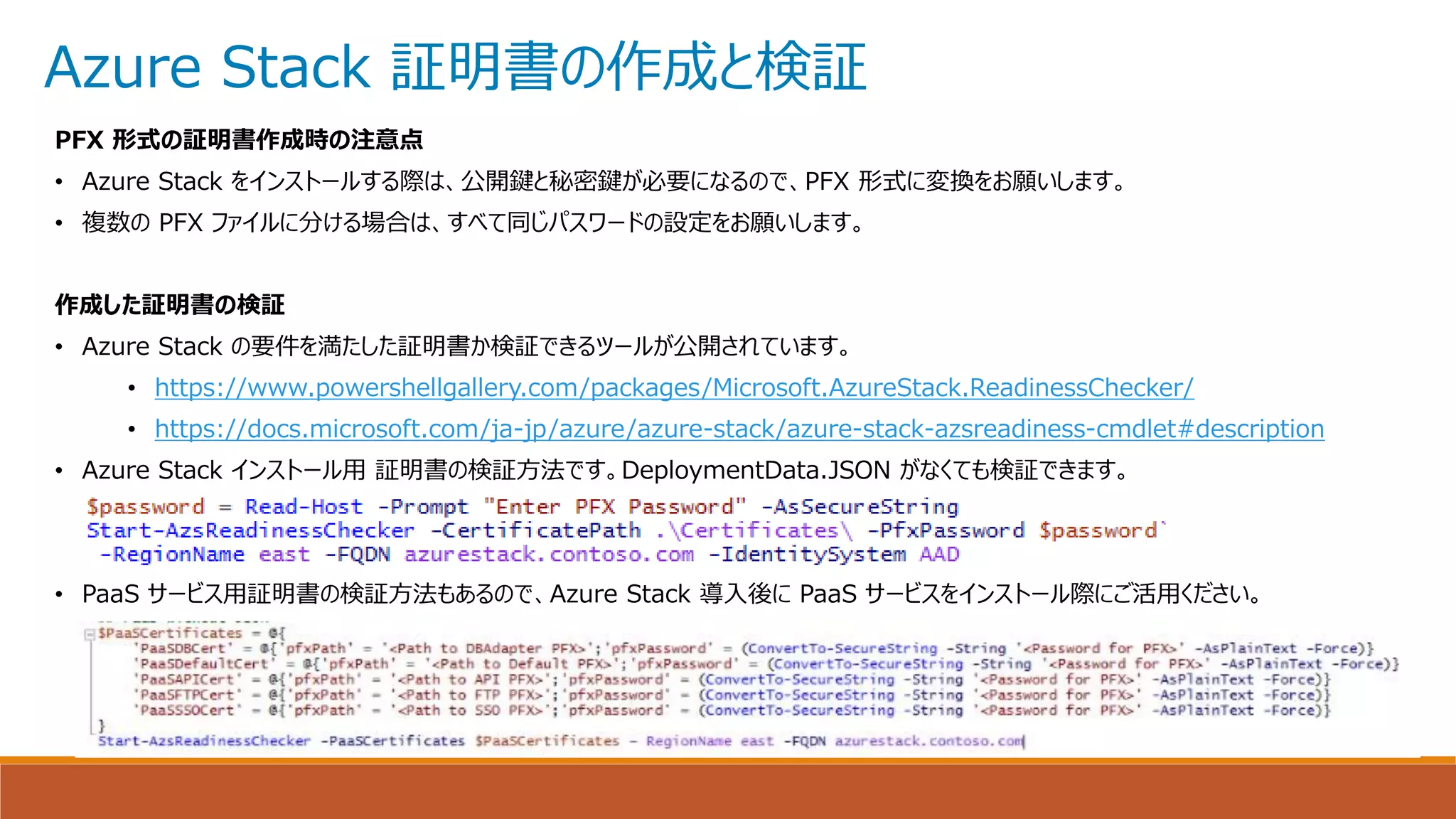 Azure Stack 証明書の作成と検証
PFX 形式の証明書作成時の注意点
• Azure Stack をインストールする際は、公開鍵と秘密鍵が必要になるので、PFX 形式に変換をお願いします。
• 複数の PFX ファイルに分ける場合は、すべて同じパスワードの設定をお願いします。
作成した証明書の検証
• Azure Stack の要件を満たした証明書か検証できるツールが公開されています。
• https://www.powershellgallery.com/packages/Microsoft.AzureStack.ReadinessChecker/
• https://docs.microsoft.com/ja-jp/azure/azure-stack/azure-stack-azsreadiness-cmdlet#description
• Azure Stack インストール用 証明書の検証方法です。DeploymentData.JSON がなくても検証できます。
• PaaS サービス用証明書の検証方法もあるので、Azure Stack 導入後に PaaS サービスをインストール際にご活用ください。
 