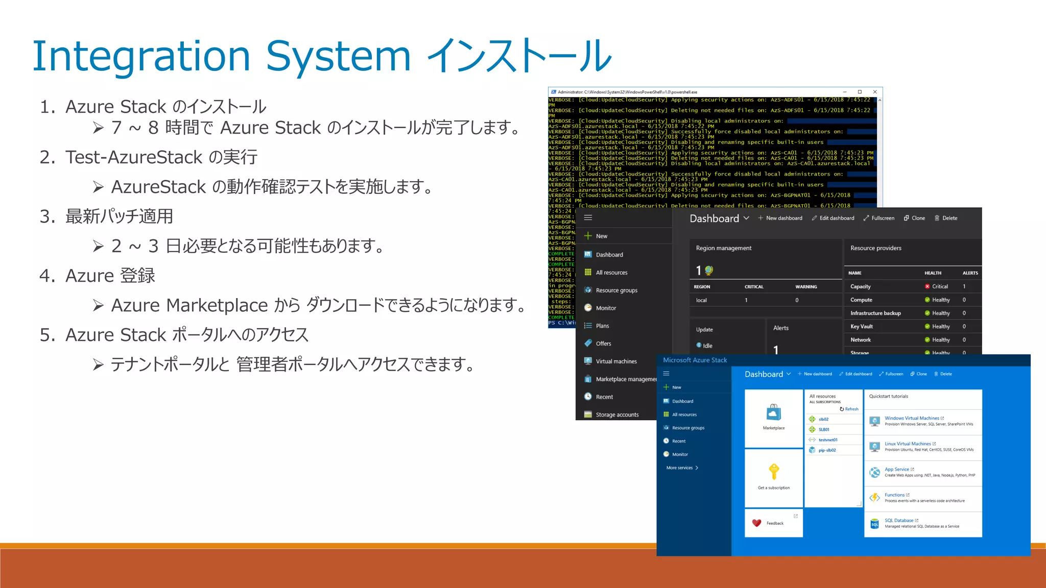 Integration System インストール
1. Azure Stack のインストール
➢ 7 ~ 8 時間で Azure Stack のインストールが完了します。
2. Test-AzureStack の実行
➢ AzureStack の動作確認テストを実施します。
3. 最新パッチ適用
➢ 2 ~ 3 日必要となる可能性もあります。
4. Azure 登録
➢ Azure Marketplace から ダウンロードできるようになります。
5. Azure Stack ポータルへのアクセス
➢ テナントポータルと 管理者ポータルへアクセスできます。
 