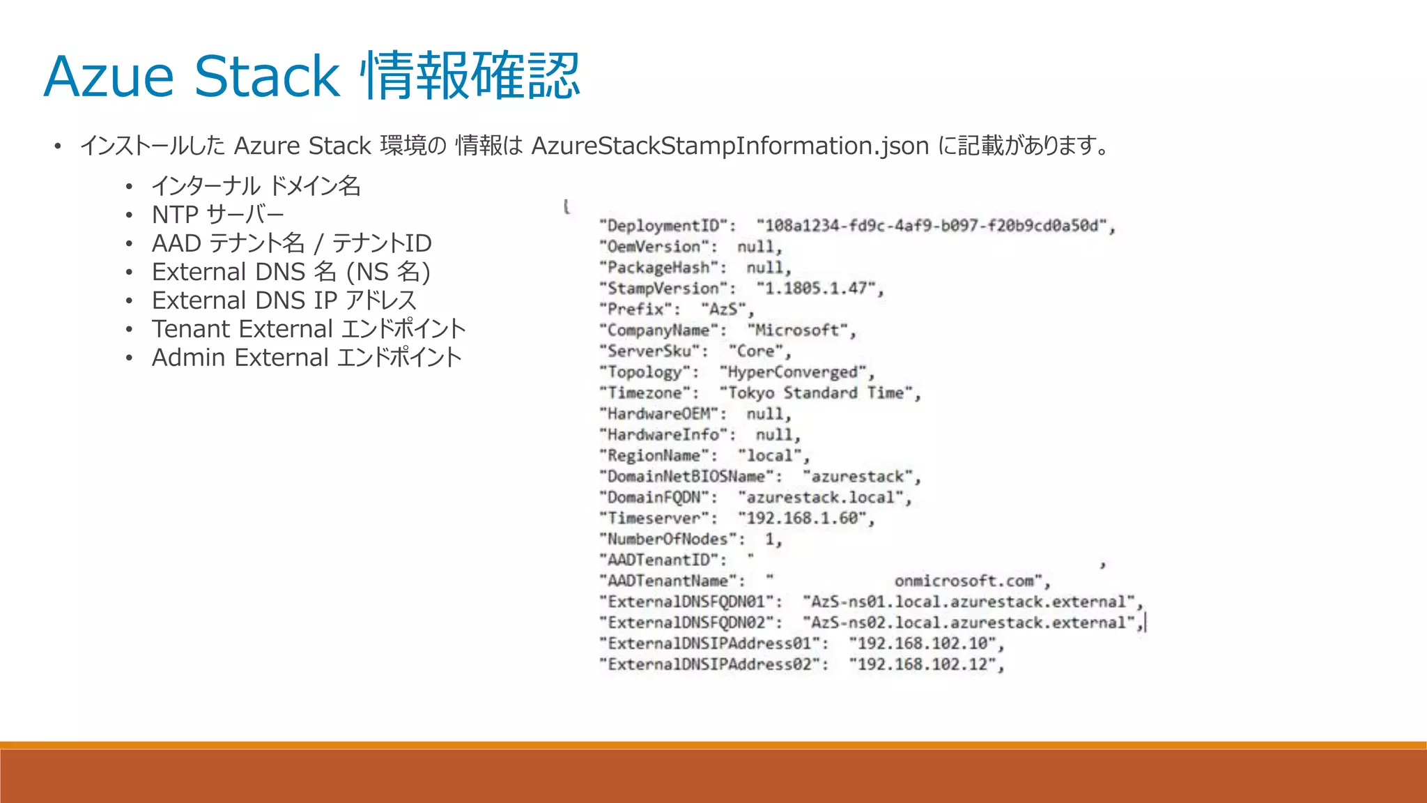 Azue Stack 情報確認
• インストールした Azure Stack 環境の 情報は AzureStackStampInformation.json に記載があります。
• インターナル ドメイン名
• NTP サーバー
• AAD テナント名 / テナントID
• External DNS 名 (NS 名)
• External DNS IP アドレス
• Tenant External エンドポイント
• Admin External エンドポイント
 