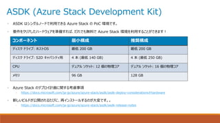 ASDK (Azure Stack Development Kit)
• ASDK はシングルノードで利用できる Azure Stack の PoC 環境です。
• 要件をクリアしたハードウェアを準備すれば、だれでも無料で Azure Stack 環境を利用することができます！
• Azure Stack のデプロイ計画に関する考慮事項
– https://docs.microsoft.com/ja-jp/azure/azure-stack/asdk/asdk-deploy-considerations#hardware
• 新しいビルドが公開されるたびに、再インストールするのが大変です。。
– https://docs.microsoft.com/ja-jp/azure/azure-stack/asdk/asdk-release-notes
コンポーネント 最小構成 推奨構成
ディスク ドライブ: ホストOS 最低 200 GB 最低 200 GB
ディスク ドライブ: S2D キャパシティ用 4 本 (最低 140 GB) 4 本 (最低 250 GB)
CPU デュアル ソケット: 12 個の物理コア デュアル ソケット: 16 個の物理コア
メモリ 96 GB 128 GB
 