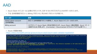AAD
• Azure Stack のインストールに必要なアカウントです。CSP か EA のサブスクリプションのみサポートされています。
• 下記 全体管理者アカウント と Billing アカウントは、同じAAD アカウントでも可能です。
• Azure の登録の検証
https://docs.microsoft.com/ja-jp/azure/azure-stack/azure-stack-validate-registration
フィールド 説明
Global admin account
(全体管理者)
AAD の 全体管理者アカウントを使用して、Azure Stack のインストールを行います。
Billing account このアカウントで Azure Stack の料金が請求されます。Azure Stack の課金情報を、Azure コマース
と接続するために利用します。 (Connected / Disconnected のどちらのシナリオでも必要です。)
 