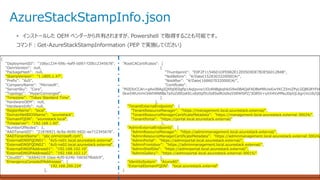 AzureStackStampInfo.json
• インストールした OEM ベンダーから共有されますが、Powershell で取得することも可能です。
コマンド：Get-AzureStackStampInformation (PEP で実施してください)
{
"DeploymentID": "108a1234-fd9c-4af9-b097-f20b12345678",
"OemVersion": null,
"PackageHash": null,
"StampVersion": "1.1805.1.47",
"Prefix": "AzS",
"CompanyName": "Microsoft",
"ServerSku": "Core",
"Topology": "HyperConverged",
"Timezone": "Tokyo Standard Time",
"HardwareOEM": null,
"HardwareInfo": null,
"RegionName": "local",
"DomainNetBIOSName": "azurestack",
"DomainFQDN": "azurestack.local",
"Timeserver": "192.168.1.60",
"NumberOfNodes": 1,
"AADTenantID": "21876921-6c9a-4b90-b92c-ee712345678",
"AADTenantName": “abc.onmicrosoft.com",
"ExternalDNSFQDN01": "AzS-ns01.local.azurestack.external",
"ExternalDNSFQDN02": "AzS-ns02.local.azurestack.external",
"ExternalDNSIPAddress01": "192.168.102.10",
"ExternalDNSIPAddress02": "192.168.102.12",
"CloudID": "3cbb4219-1bea-4cf0-b24b-7dd3d7f6ddc9",
"EmergencyConsoleIPAddresses": [
"192.168.200.224"
],
"RootCACertificates": [
{
"Thumbprint": "E0F2F11546D1DFE882E12E05D9DE7B3E56012B4B",
"NotBefore": "¥/Date(1528303320000)¥/",
"NotAfter": "¥/Date(1686070320000)¥/",
"Certificate":
"MIIDlzCCAn+gAwIBAgIQXfq0E0gflp1AqIpvve1XIzANBgkqhkiG9w0BAQsFADBeMRUwEwYKCZImiZPyLGQBGRYFbG
Skw5WUmmi34khNN8Be7aXsZd0GsKELx8yttpf5UIoEbeBUsIks558WlSPZ/3G8SV+yXX4VxMNuJ0pVjL6grcVcUb/QL
}
],
"TenantExternalEndpoints": {
"TenantResourceManager": "https://management.local.azurestack.external/",
"TenantResourceManagerCertificateMetadata": "https://management.local.azurestack.external:30024/",
"TenantPortal": "https://portal.local.azurestack.external/"
},
"AdminExternalEndpoints": {
"AdminResourceManager": "https://adminmanagement.local.azurestack.external/",
"AdminResourceManagerCertificateMetadata": "https://adminmanagement.local.azurestack.external:30024/
"AdminPortal": "https://adminportal.local.azurestack.external/",
"AdminFrontdoor": "https://adminmanagement.local.azurestack.external/",
"AdminShellSite": "https://adminportal.local.azurestack.external/",
"AdminGallery": "https://adminportal.local.azurestack.external:30015/"
},
"IdentitySystem": "AzureAD",
"ExternalDomainFQDN": "local.azurestack.external"
}
 