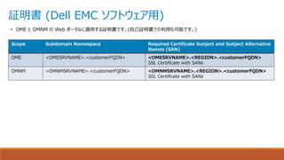証明書 (Dell EMC ソフトウェア用)
Scope Subdomain Namespace Required Certificate Subject and Subject Alternative
Names (SAN)
OME <OMESRVNAME>.<customerFQDN> <OMESRVNAME>.<REGION>.<customerFQDN>
​​​​​​​SSL Certificate with SANs
OMNM <OMNMSRVNAME>.<customerFQDN> <OMNMSRVNAME>.<REGION>.<customerFQDN>
SSL Certificate with SANs
• OME と OMNM の Web ポータルに適用する証明書です。(自己証明書での利用も可能です。)
 