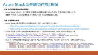 Azure Stack 証明書の作成と検証
PFX 形式の証明書作成時の注意点
• Azure Stack をインストールする際は、公開鍵と秘密鍵が必要になるので、PFX 形式に変換をお願いします。
• 複数の PFX ファイルに分ける場合は、すべて同じパスワードの設定をお願いします。
作成した証明書の検証
• Azure Stack の要件を満たした証明書か検証できるツールが公開されています。
• https://www.powershellgallery.com/packages/Microsoft.AzureStack.ReadinessChecker/
• https://docs.microsoft.com/ja-jp/azure/azure-stack/azure-stack-azsreadiness-cmdlet#description
• Azure Stack インストール用 証明書の検証方法です。DeploymentData.JSON がなくても検証できます。
• PaaS サービス用証明書の検証方法もあるので、Azure Stack 導入後に PaaS サービスをインストール際にご活用ください。
 