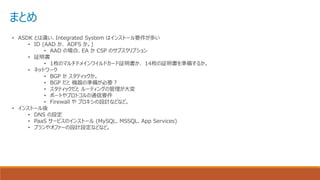 まとめ
• ASDK とは違い、Integrated System はインストール要件が多い
• ID (AAD か、 ADFS か。)
• AAD の場合、EA か CSP のサブスクリプション
• 証明書
• 1枚のマルチドメインワイルドカード証明書か、 14枚の証明書を準備するか。
• ネットワーク
• BGP か スタティックか。
• BGP だと 機器の準備が必要？
• スタティックだと ルーティングの管理が大変
• ポートやプロトコルの通信要件
• Firewall や プロキシの設計などなど。
• インストール後
• DNS の設定
• PaaS サービスのインストール (MySQL、MSSQL、App Services)
• プランやオファーの設計設定などなど。
 