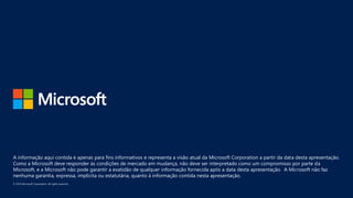 A informação aqui contida é apenas para fins informativos e representa a visão atual da Microsoft Corporation a partir da data desta apresentação.
Como a Microsoft deve responder às condições de mercado em mudança, não deve ser interpretado como um compromisso por parte da
Microsoft, e a Microsoft não pode garantir a exatidão de qualquer informação fornecida após a data desta apresentação. A Microsoft não faz
nenhuma garantia, expressa, implícita ou estatutária, quanto à informação contida nesta apresentação.
 