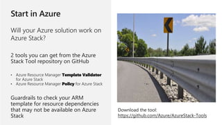 Will your Azure solution work on
Azure Stack?
2 tools you can get from the Azure
Stack Tool repository on GitHub
• Azure Resource Manager Template Validator
for Azure Stack
• Azure Resource Manager Policy for Azure Stack
Guardrails to check your ARM
template for resource dependencies
that may not be available on Azure
Stack
Download the tool:
https://github.com/Azure/AzureStack-Tools
 