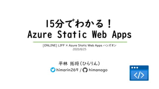 15分でわかる！
Azure Static Web Apps
平林 拓将（ひらりん）
himarin269 / himanago
[ONLINE] LIFF × Azure Static Web Apps ハンズオン
2020/8/25
 