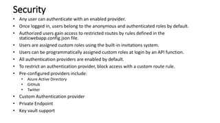 Security
• Any user can authenticate with an enabled provider.
• Once logged in, users belong to the anonymous and authenticated roles by default.
• Authorized users gain access to restricted routes by rules defined in the
staticwebapp.config.json file.
• Users are assigned custom roles using the built-in invitations system.
• Users can be programmatically assigned custom roles at login by an API function.
• All authentication providers are enabled by default.
• To restrict an authentication provider, block access with a custom route rule.
• Pre-configured providers include:
• Azure Active Directory
• GitHub
• Twitter
• Custom Authentication provider
• Private Endpoint
• Key vault support
 