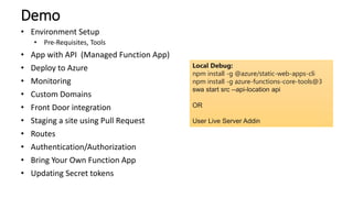 Demo
• Environment Setup
• Pre-Requisites, Tools
• App with API (Managed Function App)
• Deploy to Azure
• Monitoring
• Custom Domains
• Front Door integration
• Staging a site using Pull Request
• Routes
• Authentication/Authorization
• Bring Your Own Function App
• Updating Secret tokens
Local Debug:
npm install -g @azure/static-web-apps-cli
npm install -g azure-functions-core-tools@3
swa start src --api-location api
OR
User Live Server Addin
 