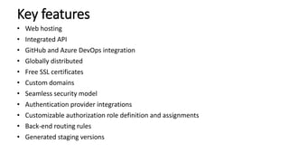 Key features
• Web hosting
• Integrated API
• GitHub and Azure DevOps integration
• Globally distributed
• Free SSL certificates
• Custom domains
• Seamless security model
• Authentication provider integrations
• Customizable authorization role definition and assignments
• Back-end routing rules
• Generated staging versions
 