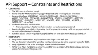 API Support – Constraints and Restrictions
• Constraints
• The API route prefix must be api.
• Route rules for API functions only support redirects and securing routes with roles
• Reserved Prefixes: APPSETTING_, AZUREBLOBSTORAGE_, AZUREFILESSTORAGE_,
AZURE_FUNCTION_, CONTAINER_, DIAGNOSTICS_, DOCKER_, FUNCTIONS_, IDENTITY_,
MACHINEKEY_, MAINSITE_, MSDEPLOY_, SCMSITE_, SCM_, WEBSITES_, WEBSITE_,
WEBSOCKET_, AzureWeb
• Authentication and authorization:
• Anonymous or Azure App Service Authentication and authorization provider v2
• Required public accessibility: Restricting the IP address, Restricting traffic through private link or
service endpoints need not apply
• Function access keys: if required must proved the key with calls from static app to the API
• Restrictions
• Only one Azure Functions app is available to a single static web app.
• The api_location value in the workflow configuration must be set to an empty string for BYOF.
• Only supported in the Static Web Apps production environment.
• While your Azure Functions app may respond to various triggers, the static web app can only
access functions via Http endpoints.
 