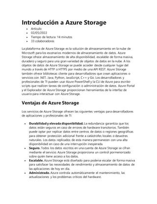 Introducción a Azure Storage
 Artículo
 02/05/2022
 Tiempo de lectura: 14 minutos
 33 colaboradores
La plataforma de Azure Storage es la solución de almacenamiento en la nube de
Microsoft para los escenarios modernos de almacenamiento de datos. Azure
Storage ofrece almacenamiento de alta disponibilidad, escalable de forma masiva,
duradero y seguro para una gran variedad de objetos de datos en la nube. A los
objetos de datos de Azure Storage se puede acceder desde cualquier lugar del
mundo a través de HTTP o HTTPS por medio de una API REST. Azure Storage
también ofrece bibliotecas cliente para desarrolladores que crean aplicaciones o
servicios con .NET, Java, Python, JavaScript, C++ y Go. Los desarrolladores y
profesionales de TI pueden usar Azure PowerShell y la CLI de Azure para escribir
scripts que realicen tareas de configuración o administración de datos. Azure Portal
y el Explorador de Azure Storage proporcionan herramientas de la interfaz de
usuario para interactuar con Azure Storage.
Ventajas de Azure Storage
Los servicios de Azure Storage ofrecen las siguientes ventajas para desarrolladores
de aplicaciones y profesionales de TI:
 Durabilidad y elevada disponibilidad. La redundancia garantiza que los
datos están seguros en caso de errores de hardware transitorios. También
puede optar por replicar datos entre centros de datos o regiones geográficas
para obtener protección adicional frente a catástrofes locales o desastres
naturales. Los datos replicados de esta manera permanecen con una alta
disponibilidad en caso de una interrupción inesperada.
 Seguro. Todos los datos escritos en una cuenta de Azure Storage se cifran
mediante el servicio. Azure Storage proporciona un control pormenorizado
sobre quién tiene acceso a los datos.
 Escalable. Azure Storage está diseñado para poderse escalar de forma masiva
para satisfacer las necesidades de rendimiento y almacenamiento de datos de
las aplicaciones de hoy en día.
 Administrado. Azure controla automáticamente el mantenimiento, las
actualizaciones y los problemas críticos del hardware.
 