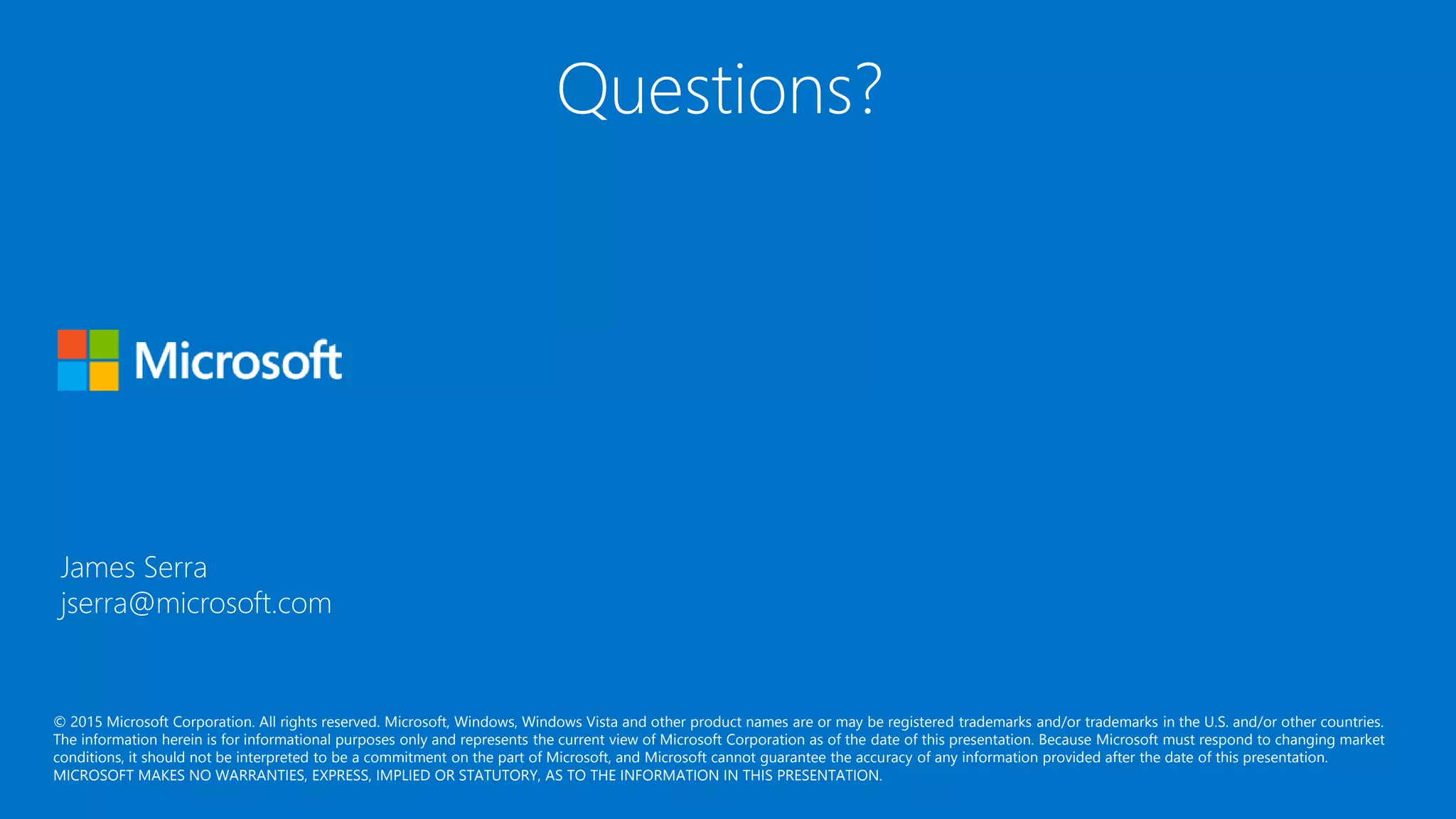 © 2015 Microsoft Corporation. All rights reserved. Microsoft, Windows, Windows Vista and other product names are or may be registered trademarks and/or trademarks in the U.S. and/or other countries.
The information herein is for informational purposes only and represents the current view of Microsoft Corporation as of the date of this presentation. Because Microsoft must respond to changing market
conditions, it should not be interpreted to be a commitment on the part of Microsoft, and Microsoft cannot guarantee the accuracy of any information provided after the date of this presentation.
MICROSOFT MAKES NO WARRANTIES, EXPRESS, IMPLIED OR STATUTORY, AS TO THE INFORMATION IN THIS PRESENTATION.
James Serra
jserra@microsoft.com
Questions?
 