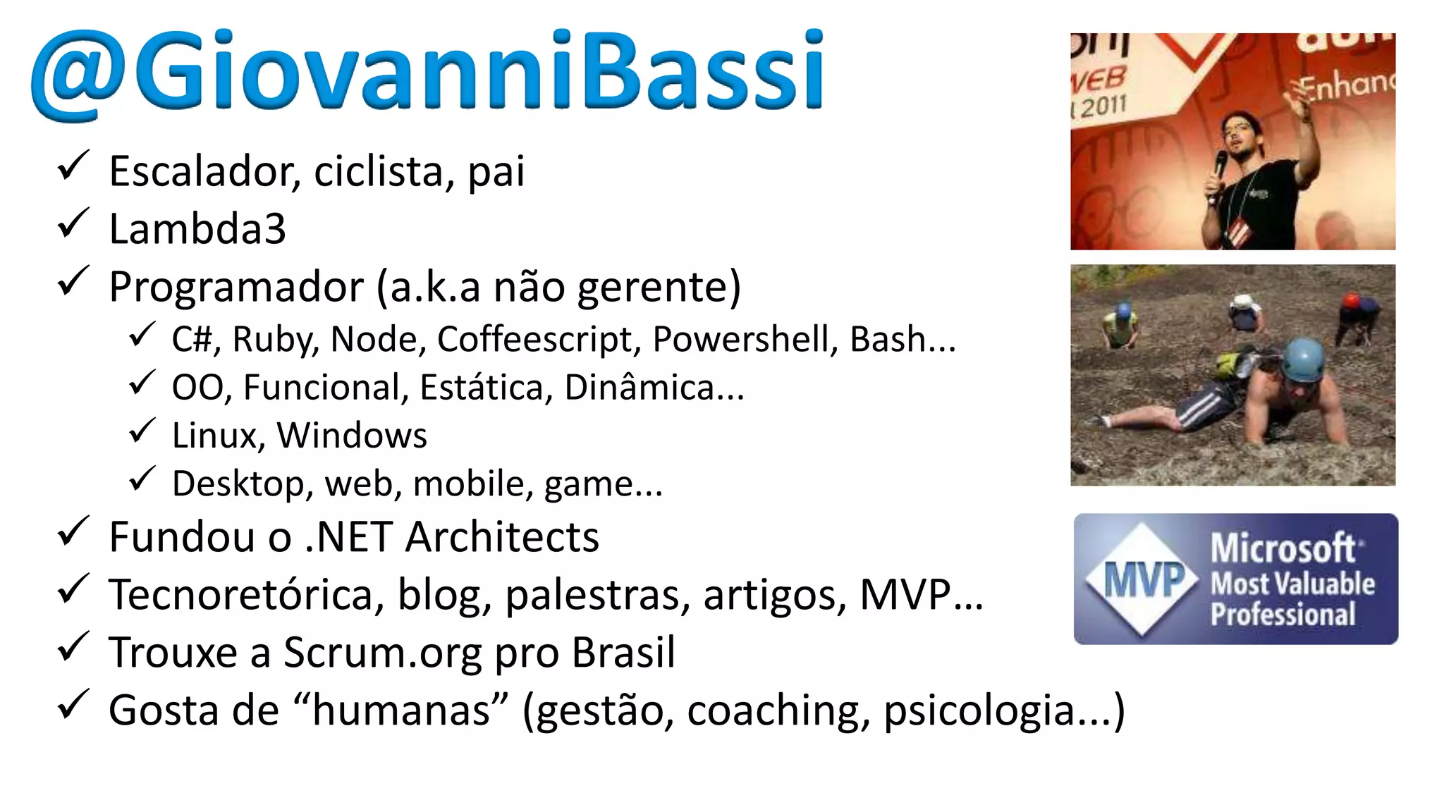 @GiovanniBassi 
 Escalador, ciclista, pai 
 Lambda3 
 Programador (a.k.a não gerente) 
 C#, Ruby, Node, Coffeescript, Powershell, Bash... 
 OO, Funcional, Estática, Dinâmica... 
 Linux, Windows 
 Desktop, web, mobile, game... 
 Fundou o .NET Architects 
 Tecnoretórica, blog, palestras, artigos, MVP… 
 Trouxe a Scrum.org pro Brasil 
 Gosta de “humanas” (gestão, coaching, psicologia...) 
 