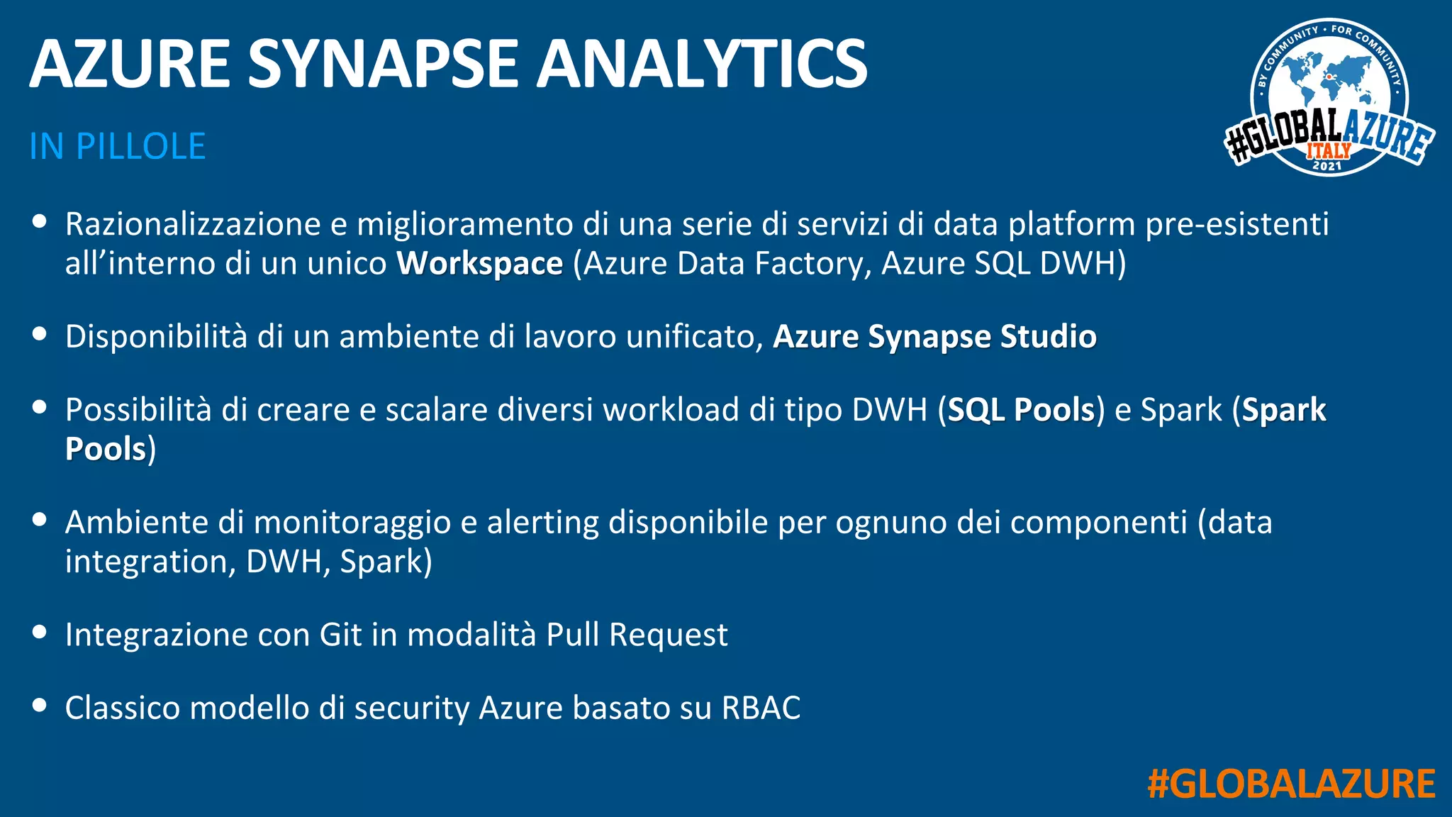 #GLOBALAZURE
IN PILLOLE
AZURE SYNAPSE ANALYTICS
• Razionalizzazione e miglioramento di una serie di servizi di data platform pre-esistenti
all’interno di un unico Workspace (Azure Data Factory, Azure SQL DWH)
• Disponibilità di un ambiente di lavoro unificato, Azure Synapse Studio
• Possibilità di creare e scalare diversi workload di tipo DWH (SQL Pools) e Spark (Spark
Pools)
• Ambiente di monitoraggio e alerting disponibile per ognuno dei componenti (data
integration, DWH, Spark)
• Integrazione con Git in modalità Pull Request
• Classico modello di security Azure basato su RBAC
 