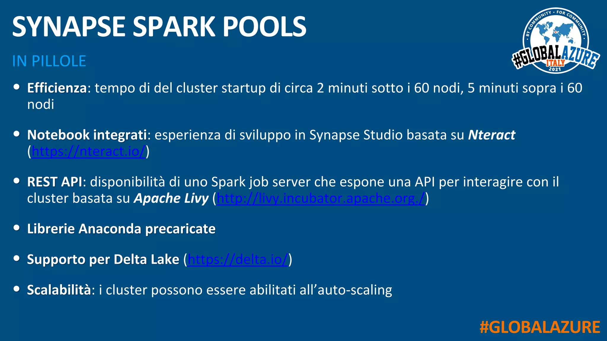#GLOBALAZURE
IN PILLOLE
SYNAPSE SPARK POOLS
• Efficienza: tempo di del cluster startup di circa 2 minuti sotto i 60 nodi, 5 minuti sopra i 60
nodi
• Notebook integrati: esperienza di sviluppo in Synapse Studio basata su Nteract
(https://nteract.io/)
• REST API: disponibilità di uno Spark job server che espone una API per interagire con il
cluster basata su Apache Livy (http://livy.incubator.apache.org./)
• Librerie Anaconda precaricate
• Supporto per Delta Lake (https://delta.io/)
• Scalabilità: i cluster possono essere abilitati all’auto-scaling
 