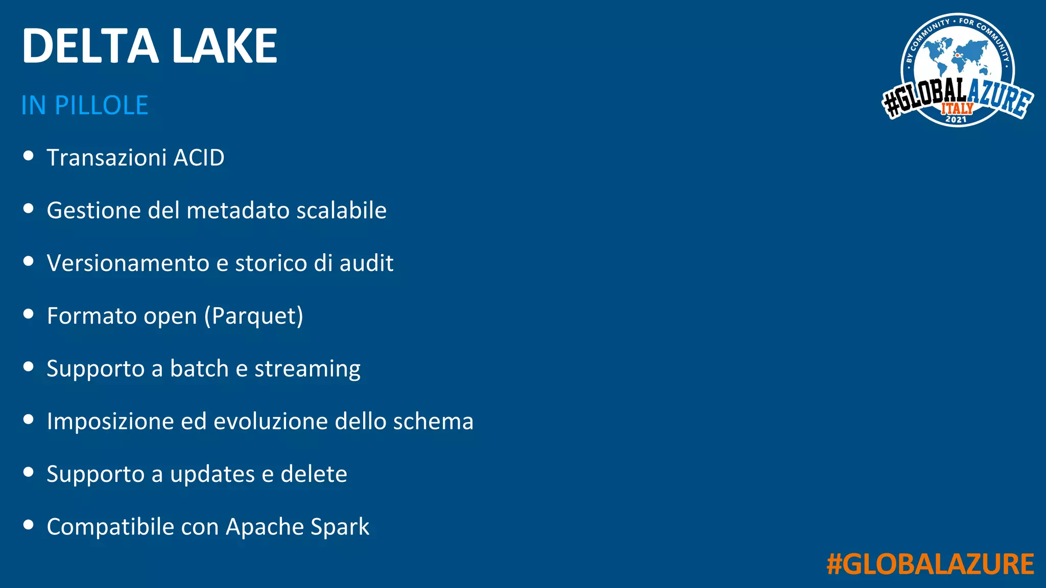 #GLOBALAZURE
IN PILLOLE
DELTA LAKE
• Transazioni ACID
• Gestione del metadato scalabile
• Versionamento e storico di audit
• Formato open (Parquet)
• Supporto a batch e streaming
• Imposizione ed evoluzione dello schema
• Supporto a updates e delete
• Compatibile con Apache Spark
 