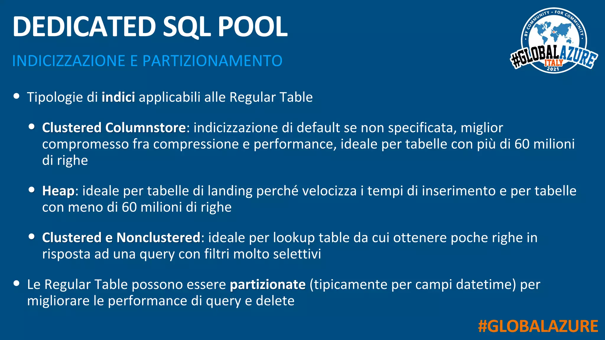 #GLOBALAZURE
INDICIZZAZIONE E PARTIZIONAMENTO
DEDICATED SQL POOL
• Tipologie di indici applicabili alle Regular Table
• Clustered Columnstore: indicizzazione di default se non specificata, miglior
compromesso fra compressione e performance, ideale per tabelle con più di 60 milioni
di righe
• Heap: ideale per tabelle di landing perché velocizza i tempi di inserimento e per tabelle
con meno di 60 milioni di righe
• Clustered e Nonclustered: ideale per lookup table da cui ottenere poche righe in
risposta ad una query con filtri molto selettivi
• Le Regular Table possono essere partizionate (tipicamente per campi datetime) per
migliorare le performance di query e delete
 